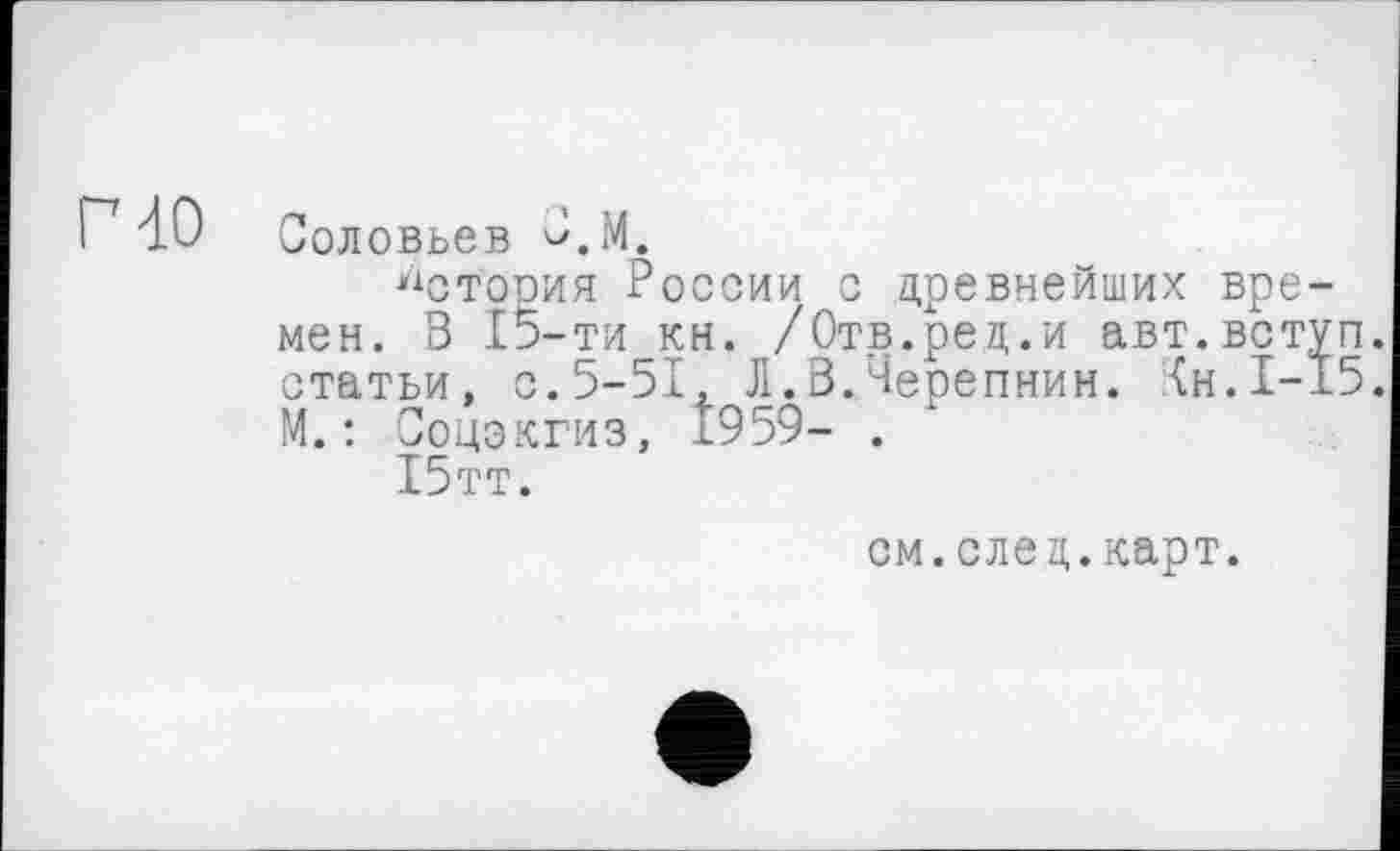 ﻿Г 40
Соловьев С.М.
История России с древнейших времен. В 15-ти кн. /Отв.ред.и авт.вступ статьи, с.5-51, Л.В.Черепнин, {н.1-15 М.: Соцэкгиз, 1959- .
Х5тт.
см.след.карт.